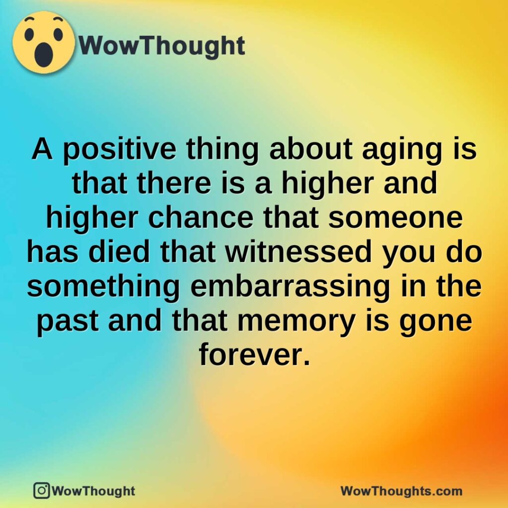 a-positive-thing-about-aging-is-that-there-is-a-higher-and-higher-chance-that-someone-has-died-that-witnessed-you-do-something-embarrassing-in-the-past-and-that-memory-is-gone-forever.