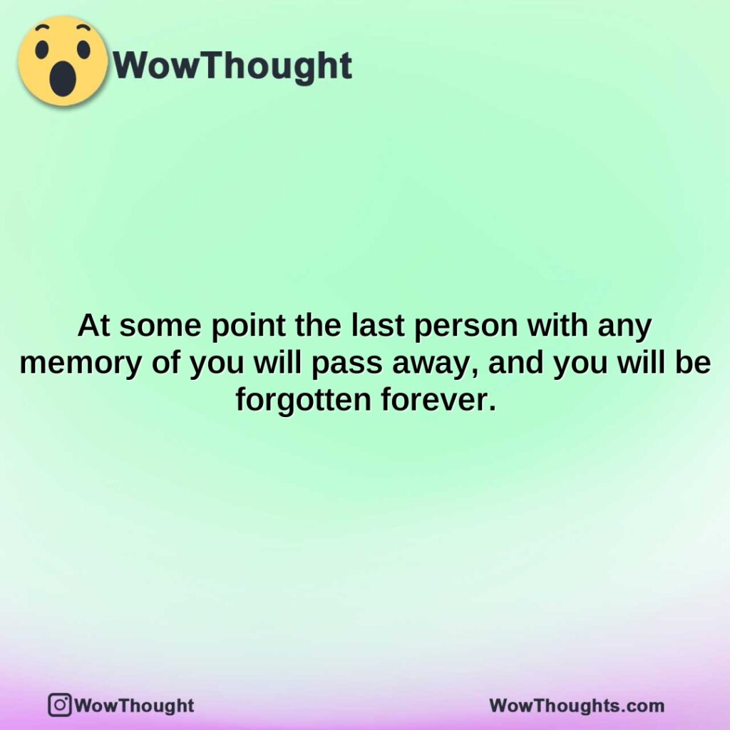at-some-point-the-last-person-with-any-memory-of-you-will-pass-away-and-you-will-be-forgotten-forever.