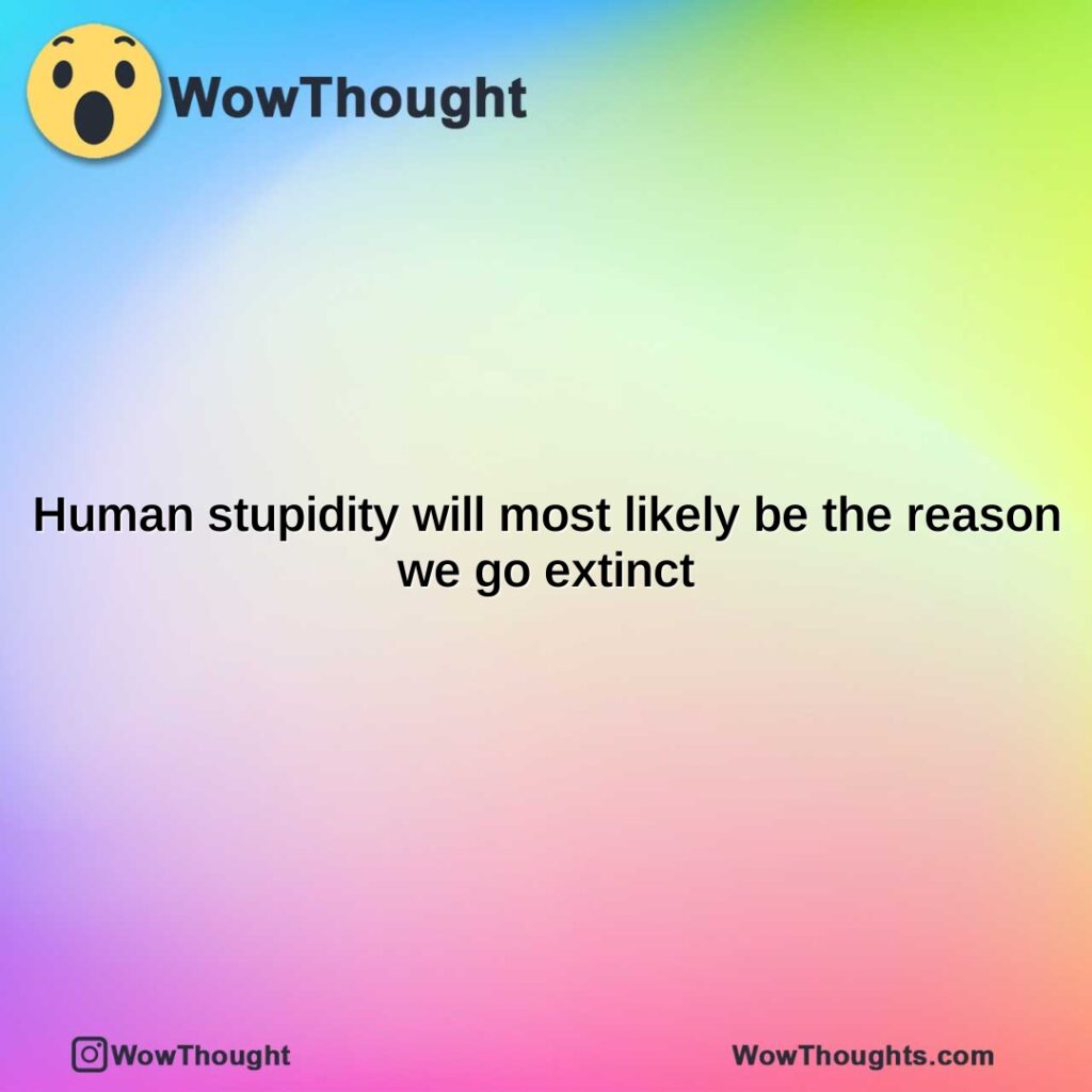 human-stupidity-will-most-likely-be-the-reason-we-go-extinct