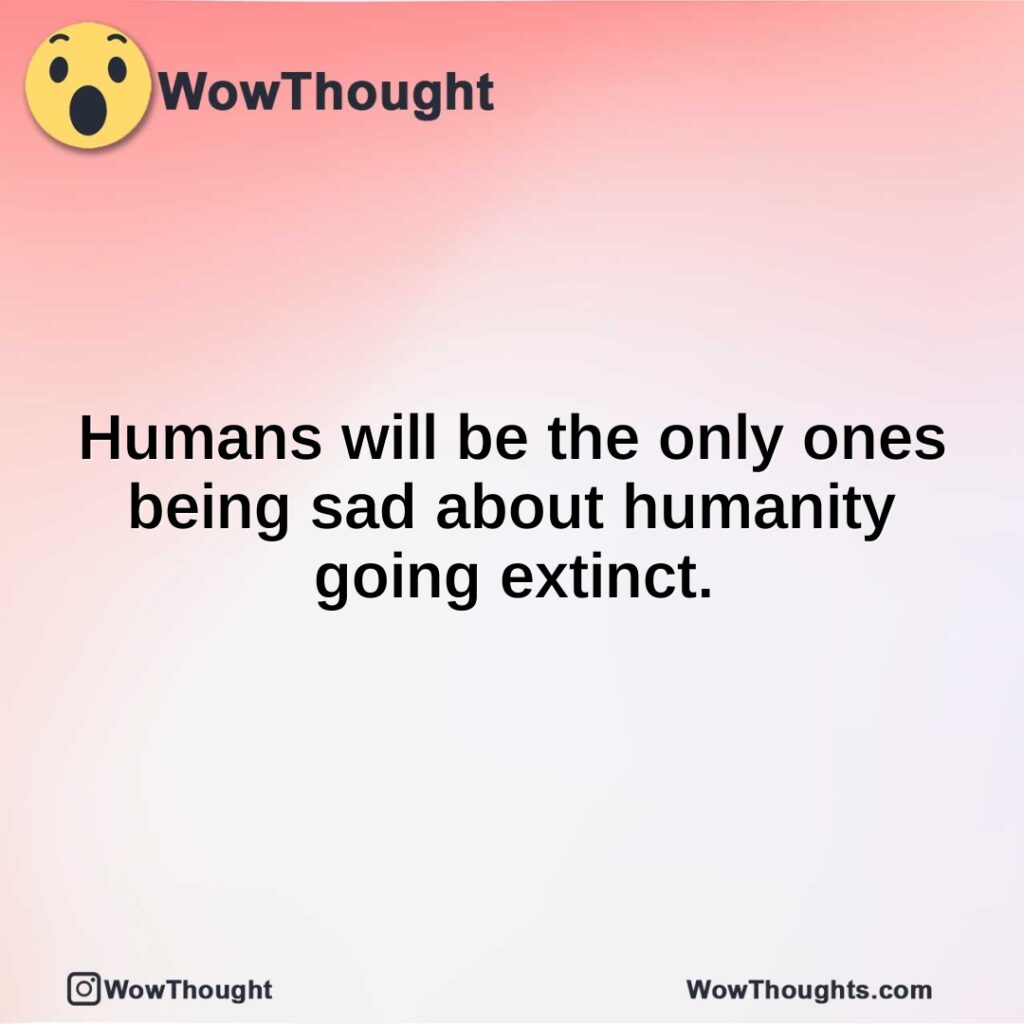 humans-will-be-the-only-ones-being-sad-about-humanity-going-extinct.