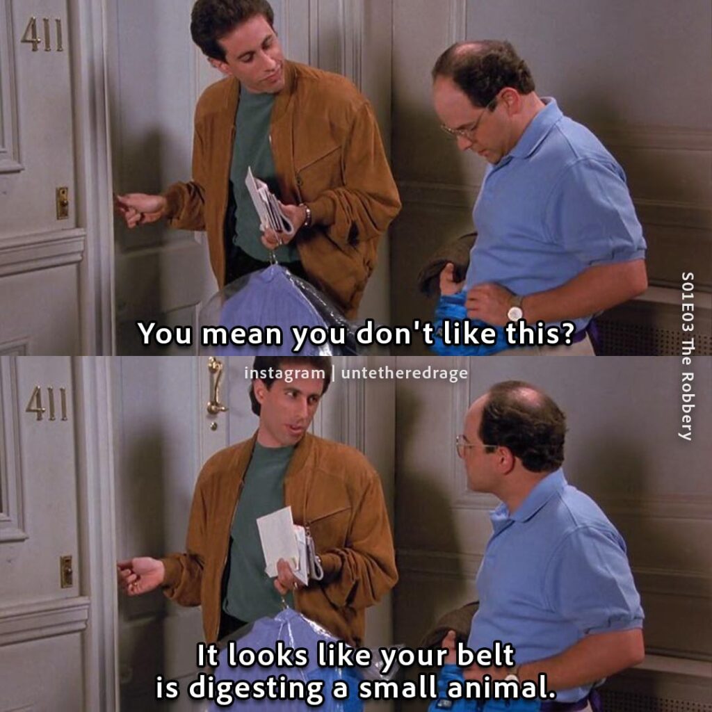 You mean you don't like this? It looks like your belt is digesting a small animal. - George Costanza, Seinfeld, S01E03 The Robbery