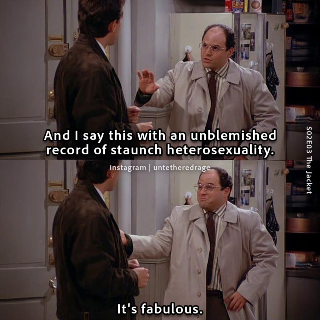 And I say this with an unblemished record of staunch heterosexuality. It's fabulous. - George Costanza, Seinfeld, S02E03 The Jacket