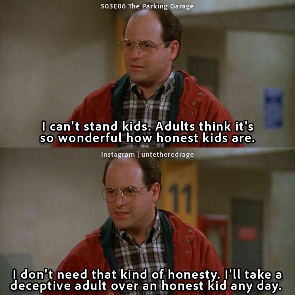 I can't stand kids. Adults think it's so wonderful how honest kids are. I don't need that kind of honesty. I'll take a deceptive adult over an honest kid any day. - George Costanza, Seinfeld, S03E06 The Parking Garage