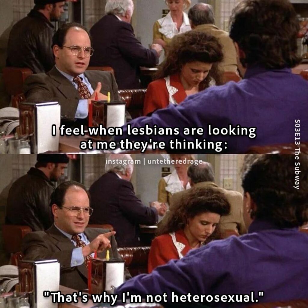 I feel when lesbians are looking at me they're thinking: "That's why I'm not heterosexual." - George Costanza, Seinfeld, S03E13 The Subway