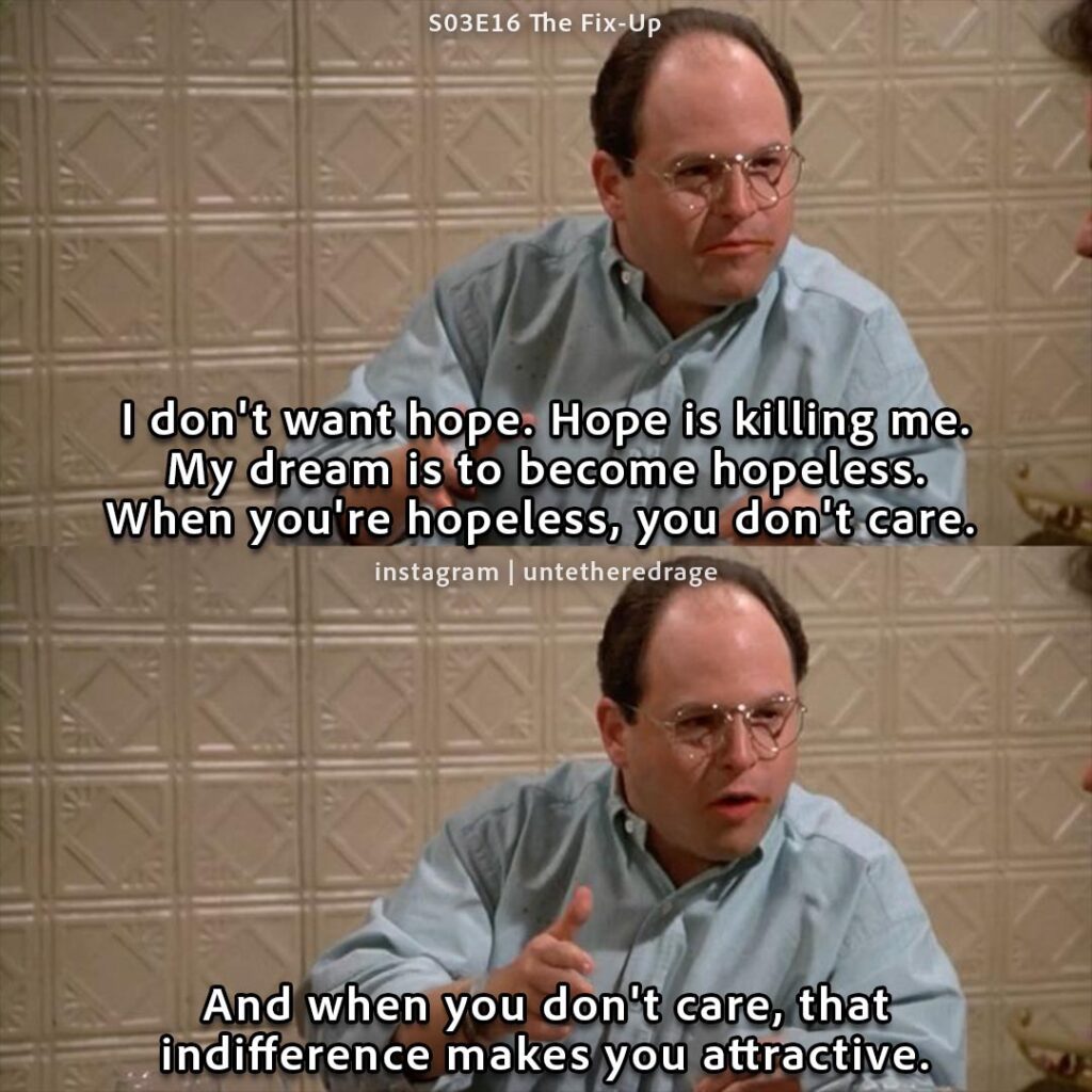 I don't want hope. Hope is killing me. My dream is to become hopeless. When you're hopeless, you don't care. And when you don't care, that indifference makes you attractive. - George Costanza, Seinfeld, S03E16 The Fix-Up