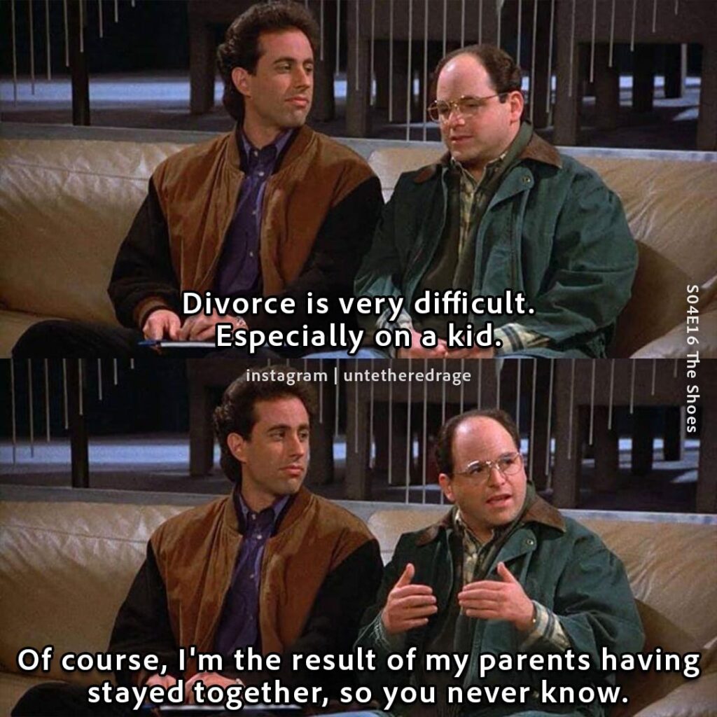 Divorce is very difficult. Especially on a kid. Of course, I'm the result of my parents having stayed together, so you never know. - George Costanza, Seinfeld, S04E16 The Shoes