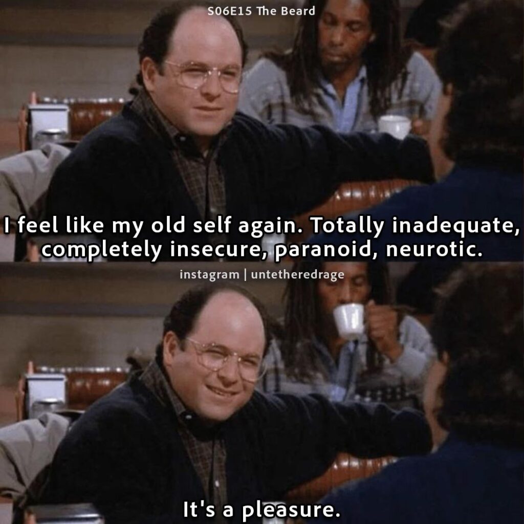 I feel like my old self again. Totally inadequate, completely insecure, paranoid, neurotic. It's a pleasure. - George Costanza, Seinfeld, S06E15 The Beard