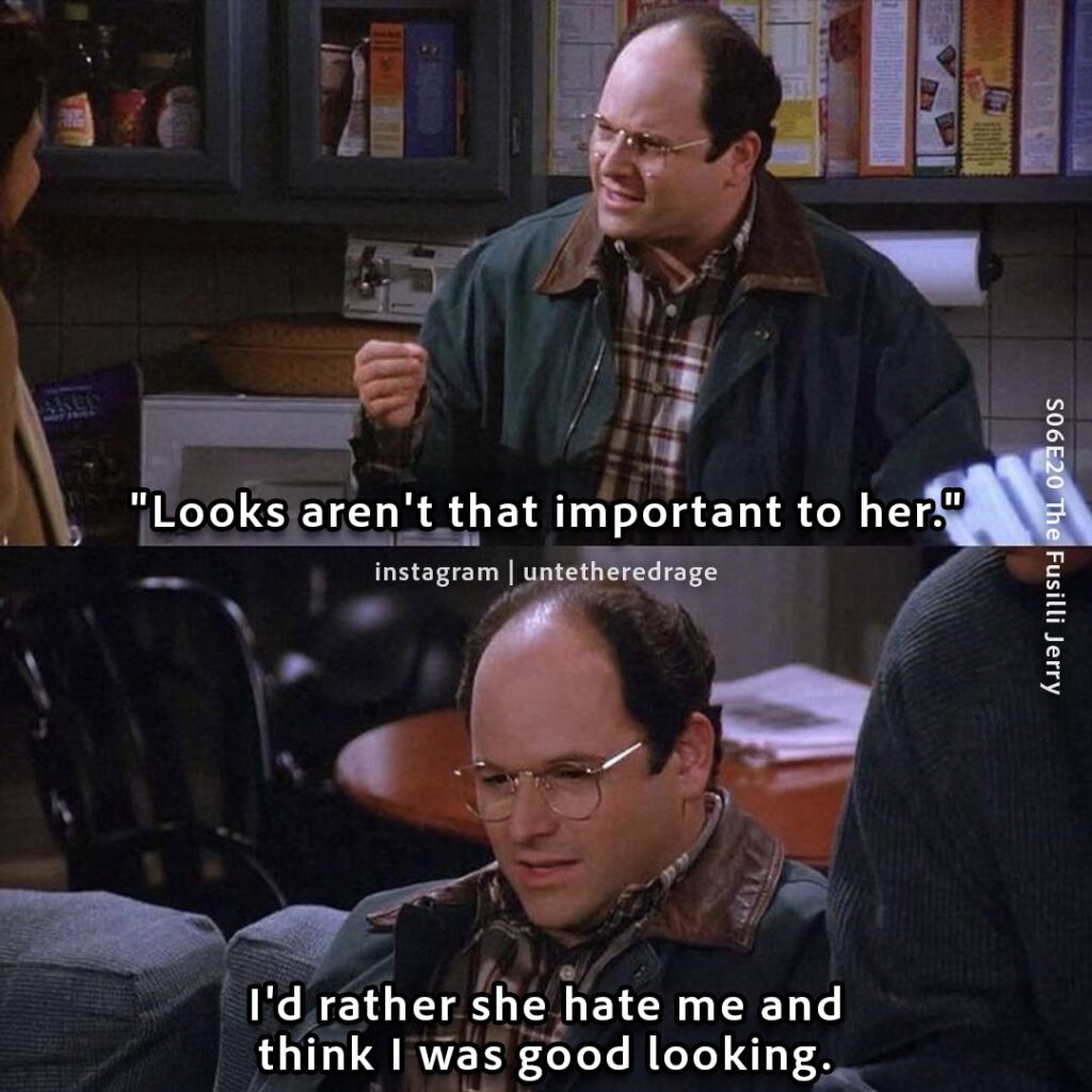 She said: "Looks aren't that important to her." I'd rather she hate me and think I was good looking. - George Costanza, Seinfeld, S06E20 The Fusilli Jerry