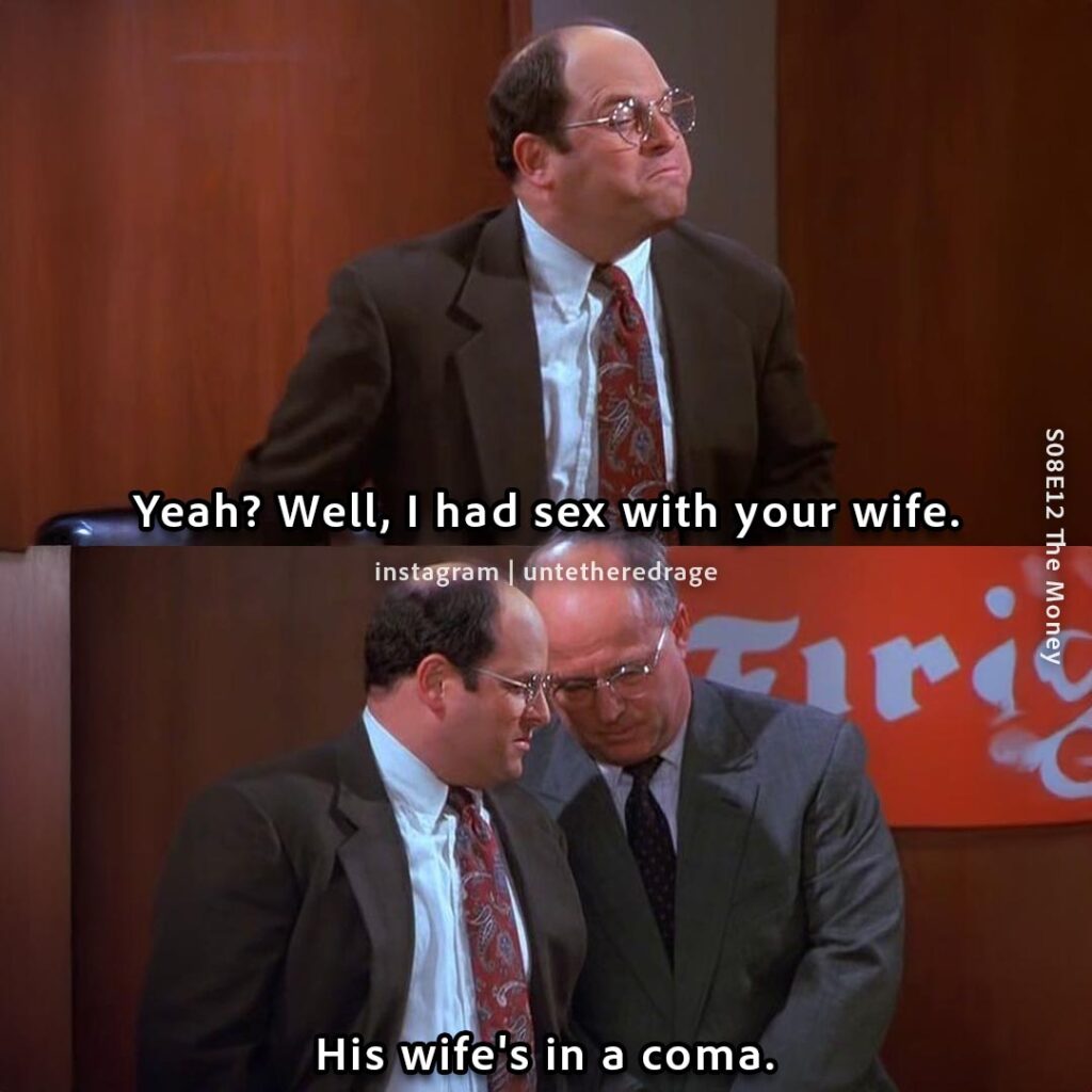 Yeah? Well, I had sex with your wife. His wife's in a coma. - George Costanza, Seinfeld, S08E12 The Money